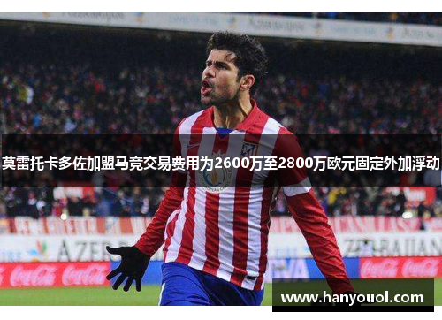 莫雷托卡多佐加盟马竞交易费用为2600万至2800万欧元固定外加浮动 莫雷托卡多佐加盟马竞交易费用为2600万至2800万欧元固定外加浮动