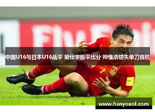 中国U16与日本U16战平 梁仕宇扳平比分 帅惟浩错失单刀良机 中国U16与日本U16战平 梁仕宇扳平比分 帅惟浩错失单刀良机